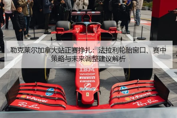 勒克莱尔加拿大站正赛挣扎：法拉利轮胎窗口、赛中策略与未来调整建议解析