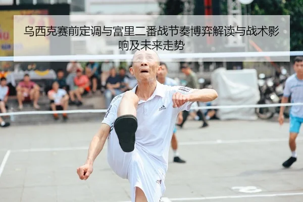 乌西克赛前定调与富里二番战节奏博弈解读与战术影响及未来走势